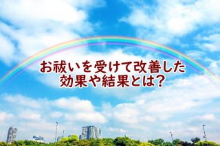お祓いの効果や結果とは?お祓いを受けたお客様の声